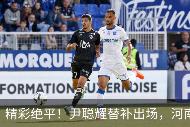 精彩绝平！尹聪耀替补出场，河南与新鹏城之战以2-2收场